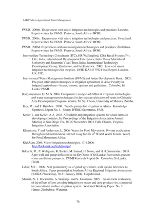 SADC Micro-Agricultural Water Management


IWSD. 2006b. Experiences with micro irrigation technologies and practices: Lesotho.
     Report written for IWMI. Pretoria, South Africa: IWMI.
IWSD. 2006c. Experiences with micro irrigation technologies and practices: Swaziland.
     Report written for IWMI. Pretoria, South Africa: IWMI.
IWSD. 2006d. Experiences with micro irrigation technologies and practices: Zimbabwe.
     Report written for IWMI. Pretoria, South Africa: IWMI.
Intermediate Technology Consultants (ITC); HR Wallingford; EDA Rural Systems Pvt.
       Ltd., India; International Development Enterprises, India; Birsa Africultural
       University and Grammin Vikas Trust, India; Intermediate Technology
       Development Group, Zimbabwe; and Ian Hancock. 2003. Low cost micro
       irrigation technologies for the poor. DFID KAR R7392 Final Report. London,
       UK: ITC.
International Water Management Institute (IWMI) and Asian Development Bank. 2005.
        Pro-poor intervention strategies in irrigation agriculture in Asia: Poverty in
        irrigated agriculture—Issues, lessons, options and guidelines. Colombo, Sri
        Lanka: IWMI.
Kadyampakeni, D. M. S. 2004. Comparative analysis of different irrigation technologies
      and water management techniques for dry season cultivation of beans in Chingale
      Area Development Program- Zomba. M. Sc. Thesis, University of Malawi, Zomba.
Kay, M., and T. Brabben. 2000. Treadle pumps for irrigation in Africa. Knowledge
      Synthesis Report No. 1. Rome: IPTRID Secretariat, FAO.
Keller, J. and Keller, A.A. 2003. Affordable drip irrigation systems for small farms in
        developing countries. In: Proceedings of the Irrigation Association Annual
        Meeting in San Diego CA, 18–20 November 2003. Falls Church, Virginia,
        Irrigation Association.
Khumbane, T and Andersson, L. 2006. Water for Food Movement: Poverty eradication
     through mind mobilization. Invited essay for the 4th World Water Forum. Water
     for Food Movement Africa.
KickStart. 2006. Micro-irrigation technologies. 17.4.2006.
      http://kickstart.org/tech/pumps/
Kikuchi, M., P. Weligama, R. Barker, M. Samad, H. Kono, and H.H. Somaratne. 2003.
      Agro-well and pump diffusion in the Dry Zone of Sri Lanka: Past trends, present
      status and future prospects. IWMI Research Report 66. Colombo, Sri Lanka:
      IWMI.
Laker, M.C. 2006. Soil productivity in irrigated agriculture, with special reference to
       South Africa. Paper presented at Southern Africa Regional Irrigation Association
       (SARIA) Workshop, 30-31 January 2006. Unpublished.
Maisiri, N., J. Rockström, A. Senzanje, and S. Twomlow. 2005. An on-farm evaluation
       of the effects of low cost drip irrigation on water and crop productivity, compared
       to conventional surface irrigation system. Waternet Working Paper. No. 2.
       Harare, Zimbabwe: Waternet.


                                            76
 