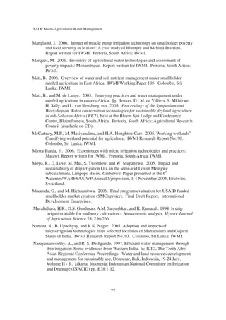 SADC Micro-Agricultural Water Management


Mangisoni, J. 2006. Impact of treadle pump irrigation technology on smallholder poverty
      and food security in Malawi: A case study of Blantyre and Mchinji Districts.
      Report written for IWMI. Pretoria, South Africa: IWMI.
Marques, M. 2006. Inventory of agricultural water technologies and assessment of
      poverty impacts: Mozambique. Report written for IWMI. Pretoria, South Africa:
      IWMI.
Mati, B. 2006. Overview of water and soil nutrient management under smallholder
       rainfed agriculture in East Africa. IWMI Working Paper 105. Colombo, Sri
       Lanka: IWMI.
Mati, B., and M. de Lange. 2003. Emerging practices and water management under
       rainfed agriculture in eastern Africa. In: Beukes, D., M. de Villiers, S. Mkhizwe,
       H. Sally, and L. van Rensburg, eds. 2003. Proceedings of the Symposium and
       Workshop on Water conservation technologies for sustainable dryland agriculture
       in sub-Saharan Africa (WCT), held at the Bloem Spa Lodge and Conference
       Centre, Bloemfontein, South Africa. Pretoria, South Africa: Agricultural Research
       Council (available on CD).
McCartney, M.P., M. Masiyandima, and H.A. Houghton-Carr. 2005. Working wetlands”
      Classifying wetland potential for agriculture. IWMI Research Report No. 90.
      Colombo, Sri Lanka: IWMI.
Mloza-Banda, H. 2006. Experiences with micro irrigation technologies and practices:
      Malawi. Report written for IWMI. Pretoria, South Africa: IWMI.
Moyo, R., D. Love, M. Mul, S. Twomlow, and W. Mupangwa. 2005. Impact and
      sustainability of drip irrigation kits, in the semi-arid Lower Mzingwe
      subcatchment, Limpopo Basin, Zimbabwe. Paper presented at the 6th
      Waternet/WARFSA/GWP Annual Symposium, 1-4 November 2005, Ezulwini,
      Swaziland.
Mudenda, G., and M. Hichaambwa. 2006. Final program evaluation for USAID funded
     smallholder market creation (SMC) project. Final Draft Report. International
     Development Enterprises.
Muralidhara, H.R., D.S. Gundurao, A.M. Sarpashkar, and R. Ramaiah. 1994. Is drip
       irrigation viable for mulberry cultivation – An economic analysis. Mysore Journal
       of Agriculture Science 28: 256-266.
Namara, R., B. Upadhyay, and R.K. Nagar. 2005. Adoption and impacts of
      microirrigation technologies from selected localities of Maharashtra and Gujarat
      States of India. IWMI Research Report No. 93. Colombo, Sri Lanka: IWMI.
Narayanamoorthy, A., and R. S. Deshpande. 1997. Efficient water management through
      drip irrigation: Some evidences from Western India. In: ICID, The Tenth Afro-
      Asian Regional Conference Proceedings: Water and land resources development
      and management for sustainable use, Denpasar, Bali, Indonesia, 19-24 July.
      Volume II - B. Jakarta, Indonesia: Indonesian National Committee on Irrigation
      and Drainage (INACID) pp. B38:1-12.



                                           77
 