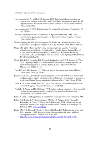 SADC Micro-Agricultural Water Management


Narayanamoorthy, A., and R. S. Deshpande. 1998. Economics of drip irrigation: A
      comparative study of Maharashtra and Tamil Nadu. Mimeograph Series No. 47,
      Agro-Economic Research Centre, Gokhale Institute of Politics and Economics,
      Pune, Maharashtra.
Narayanamoorthy, A. 1999. Drip irrigation for sustainable agriculture. Productivity 39
      (4): 672-678.
National Committee on the Use of Plastics in Agriculture (NCPA). 1990. Status,
       potential and approach for adoption of drip and sprinkler irrigation systems.
       Pune, Maharashtra.
New Partnership for Africa’s Development (NEPAD). 2003. Comprehensive Africa
      Agriculture Development Program (CAADP). Midrand, South Africa: NEPAD.
Ngigi, S.N. 2003. Rainwater harvesting for improved food security: Promising
       technologies in the Greater Horn of Africa. Nairobi, Kenya: Greater Horn of
       Africa Rainwater Partnership (GHARP) and Kenya Rainwater Harvesting
       Association (KRA), with support from the United States Agency for International
       Development (USAID).
Ngigi, S.N., H.H.G. Savenije, J.N. Thome, J. Rockström, and F.W.T. Penning de Vries.
       2005. Agro-hydrological evaluation of on-farm rainwater storage systems for
       supplemental irrigation in Laikipia district, Kenya. Agricultural Water
       Management 73 (1): 21-41.
Paul, J.C., and S.D. Sharma. 1999. Micro-irrigation for water scarce areas of Orissa.
        Kurukshetra, June. pp. 27-30.
Peacock, T. 2005. Agricultural water development for poverty reduction in eastern and
      southern Africa. Report submitted to the Collaborative Program on Investments in
      Agricultural Water Management in sub-Saharan Africa. Draft. Rome: IFAD.
Polak, P., B. Nanes, and D. Adhikaria. 1997a. The IDE low cost drip irrigation system.
       Journal of Applied Irrigation Science 32 (1): 105-112.
Polak, P., B. Nanes, and D. Adhikaria. 1997b. A low cost drip irrigation system for small
       farmers in developing countries. Journal of the American Water Resources
       Association 33(1), February 1997.
Polak, P. 2005. The big potential of small farms. Scientific American, September 2005.
Polok, P., J. Keller, B. Yoder, A. Sadangi, J.N. Ray, T. Pattanayak, S. Vaidya, N.
       Bembalkar, S. Chepe, D. Singh, and P. Bezbaruah. 2004. A low-cost storage
       system for domestic and irrigation water for small farmers. Revised paper 23
       February 2004. www.ideorg.org.
Pretty, J.N., A.D. Noble, D. Bossio, J. Dixon, R.E. Hine, F.W.T. Penning de Vries, and
        J.I.L. Morison. 2005. Resource-conserving agriculture increases yields in
        developing countries. Environ. Sci. & Technol.
        http://pubs3.acs.org/acs/journals/doilookup?in_doi=10.1021/es051670d.




                                            78
 