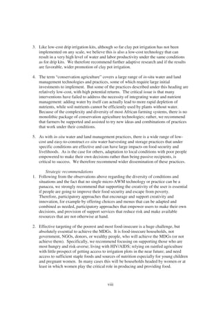 3. Like low-cost drip irrigation kits, although so far clay pot irrigation has not been
   implemented on any scale, we believe this is also a low-cost technology that can
   result in a very high level of water and labor productivity under the same conditions
   as for drip kits. We therefore recommend further adaptive research and if the results
   are favorable, wider promotion of clay pot irrigation.

4. The term “conservation agriculture” covers a large range of in-situ water and land
   management technologies and practices, some of which require large initial
   investments to implement. But some of the practices described under this heading are
   relatively low-cost, with high potential returns. The critical issue is that many
   interventions have failed to address the necessity of integrating water and nutrient
   management: adding water by itself can actually lead to more rapid depletion of
   nutrients, while soil nutrients cannot be efficiently used by plants without water.
   Because of the complexity and diversity of most African farming systems, there is no
   monolithic package of conservation agriculture technologies; rather, we recommend
   that farmers be supported and assisted to try new ideas and combinations of practices
   that work under their conditions.

5. As with in-situ water and land management practices, there is a wide range of low-
   cost and easy-to-construct ex-situ water harvesting and storage practices that under
   specific conditions are effective and can have large impacts on food security and
   livelihoods. As is the case for others, adaptation to local conditions with poor people
   empowered to make their own decisions rather than being passive recipients, is
   critical to success. We therefore recommend wider dissemination of these practices.

       Strategic recommendations
1. Following from the observations above regarding the diversity of conditions and
   situations and the fact that no single micro-AWM technology or practice can be a
   panacea, we strongly recommend that supporting the creativity of the user is essential
   if people are going to improve their food security and escape from poverty.
   Therefore, participatory approaches that encourage and support creativity and
   innovation, for example by offering choices and menus that can be adapted and
   combined as needed, participatory approaches that empower users to make their own
   decisions, and provision of support services that reduce risk and make available
   resources that are not otherwise at hand.

2. Effective targeting of the poorest and most food-insecure is a huge challenge, but
   absolutely essential to achieve the MDGs. It is food-insecure households, not
   government, NGOs, donors, or wealthy people, who will achieve the MDGs (or not
   achieve them). Specifically, we recommend focusing on supporting those who are
   most hungry and risk-averse; living with HIV/AIDS; relying on rainfed agriculture
   with little prospect of getting access to irrigation plots in the near future; and need
   access to sufficient staple foods and sources of nutrition especially for young children
   and pregnant women. In many cases this will be households headed by women or at
   least in which women play the critical role in producing and providing food.



                                            viii
 
