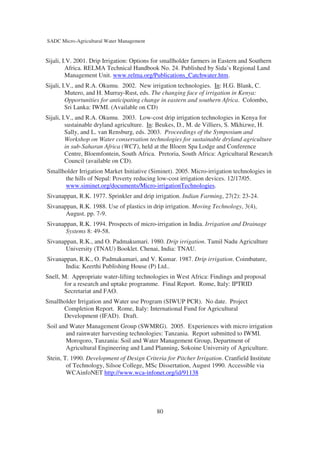 SADC Micro-Agricultural Water Management


Sijali, I.V. 2001. Drip Irrigation: Options for smallholder farmers in Eastern and Southern
         Africa. RELMA Technical Handbook No. 24. Published by Sida’s Regional Land
         Management Unit. www.relma.org/Publications_Catchwater.htm.
Sijali, I.V., and R.A. Okumu. 2002. New irrigation technologies. In: H.G. Blank, C.
         Mutero, and H. Murray-Rust, eds. The changing face of irrigation in Kenya:
         Opportunities for anticipating change in eastern and southern Africa. Colombo,
         Sri Lanka: IWMI. (Available on CD)
Sijali, I.V., and R.A. Okumu. 2003. Low-cost drip irrigation technologies in Kenya for
         sustainable dryland agriculture. In: Beukes, D., M. de Villiers, S. Mkhizwe, H.
         Sally, and L. van Rensburg, eds. 2003. Proceedings of the Symposium and
         Workshop on Water conservation technologies for sustainable dryland agriculture
         in sub-Saharan Africa (WCT), held at the Bloem Spa Lodge and Conference
         Centre, Bloemfontein, South Africa. Pretoria, South Africa: Agricultural Research
         Council (available on CD).
Smallholder Irrigation Market Initiative (Siminet). 2005. Micro-irrigation technologies in
      the hills of Nepal: Poverty reducing low-cost irrigation devices. 12/17/05.
      www.siminet.org/documents/Micro-irrigationTechnologies.
Sivanappan, R.K. 1977. Sprinkler and drip irrigation. Indian Farming, 27(2): 23-24.
Sivanappan, R.K. 1988. Use of plastics in drip irrigation. Moving Technology, 3(4),
       August. pp. 7-9.
Sivanappan, R.K. 1994. Prospects of micro-irrigation in India. Irrigation and Drainage
       Systems 8: 49-58.
Sivanappan, R.K., and O. Padmakumari. 1980. Drip irrigation. Tamil Nadu Agriculture
       University (TNAU) Booklet. Chenai, India: TNAU.
Sivanappan, R.K., O. Padmakumari, and V. Kumar. 1987. Drip irrigation. Coimbature,
       India: Keerthi Publishing House (P) Ltd..
Snell, M. Appropriate water-lifting technologies in West Africa: Findings and proposal
       for a research and uptake programme. Final Report. Rome, Italy: IPTRID
       Secretariat and FAO.
Smallholder Irrigation and Water use Program (SIWUP PCR). No date. Project
      Completion Report. Rome, Italy: International Fund for Agricultural
      Development (IFAD). Draft.
Soil and Water Management Group (SWMRG). 2005. Experiences with micro irrigation
       and rainwater harvesting technologies: Tanzania. Report submitted to IWMI.
       Morogoro, Tanzania: Soil and Water Management Group, Department of
       Agricultural Engineering and Land Planning, Sokoine University of Agriculture.
Stein, T. 1990. Development of Design Criteria for Pitcher Irrigation. Cranfield Institute
        of Technology, Silsoe College, MSc Dissertation, August 1990. Accessible via
        WCAinfoNET http://www.wca-infonet.org/id/91138




                                            80
 