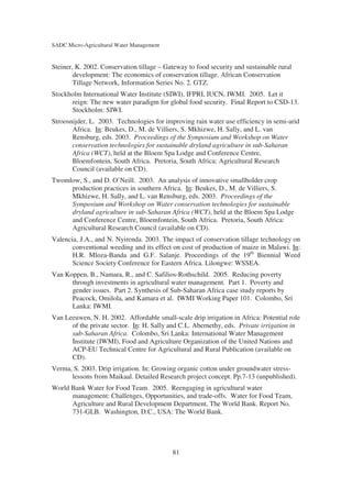 SADC Micro-Agricultural Water Management


Steiner, K. 2002. Conservation tillage – Gateway to food security and sustainable rural
        development: The economics of conservation tillage. African Conservation
        Tillage Network, Information Series No. 2. GTZ.
Stockholm International Water Institute (SIWI), IFPRI, IUCN, IWMI. 2005. Let it
      reign: The new water paradigm for global food security. Final Report to CSD-13.
      Stockholm: SIWI.
Stroosnijder, L. 2003. Technologies for improving rain water use efficiency in semi-arid
       Africa. In: Beukes, D., M. de Villiers, S. Mkhizwe, H. Sally, and L. van
       Rensburg, eds. 2003. Proceedings of the Symposium and Workshop on Water
       conservation technologies for sustainable dryland agriculture in sub-Saharan
       Africa (WCT), held at the Bloem Spa Lodge and Conference Centre,
       Bloemfontein, South Africa. Pretoria, South Africa: Agricultural Research
       Council (available on CD).
Twomlow, S., and D. O’Neill. 2003. An analysis of innovative smallholder crop
     production practices in southern Africa. In: Beukes, D., M. de Villiers, S.
     Mkhizwe, H. Sally, and L. van Rensburg, eds. 2003. Proceedings of the
     Symposium and Workshop on Water conservation technologies for sustainable
     dryland agriculture in sub-Saharan Africa (WCT), held at the Bloem Spa Lodge
     and Conference Centre, Bloemfontein, South Africa. Pretoria, South Africa:
     Agricultural Research Council (available on CD).
Valencia, J.A., and N. Nyirenda. 2003. The impact of conservation tillage technology on
       conventional weeding and its effect on cost of production of maize in Malawi. In:
       H.R. Mloza-Banda and G.F. Salanje. Proceedings of the 19th Biennial Weed
       Science Society Conference for Eastern Africa. Lilongwe: WSSEA.
Van Koppen, B., Namara, R., and C. Safilios-Rothschild. 2005. Reducing poverty
      through investments in agricultural water management. Part 1. Poverty and
      gender issues. Part 2. Synthesis of Sub-Saharan Africa case study reports by
      Peacock, Omilola, and Kamara et al. IWMI Working Paper 101. Colombo, Sri
      Lanka: IWMI.
Van Leeuwen, N. H. 2002. Affordable small-scale drip irrigation in Africa: Potential role
      of the private sector. In: H. Sally and C.L. Abernethy, eds. Private irrigation in
      sub-Saharan Africa. Colombo, Sri Lanka: International Water Management
      Institute (IWMI), Food and Agriculture Organization of the United Nations and
      ACP-EU Technical Centre for Agricultural and Rural Publication (available on
      CD).
Verma, S. 2003. Drip irrigation. In: Growing organic cotton under groundwater stress-
      lessons from Maikaal. Detailed Research project concept. Pp.7-13 (unpublished).
World Bank Water for Food Team. 2005. Reengaging in agricultural water
      management: Challenges, Opportunities, and trade-offs. Water for Food Team,
      Agriculture and Rural Development Department, The World Bank. Report No.
      731-GLB. Washington, D.C., USA: The World Bank.




                                           81
 