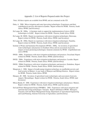 Appendix 2: List of Reports Prepared under this Project
Note: All these reports are available from IWMI, and are contained on the CD.

Daka, A. 2006. Micro-irrigation and water harvesting technologies: Experiences and their
       contribution to poverty alleviation in Zambia. Report written for IWMI. Pretoria, South
       Africa: IWMI. [and Inventory]
De Lange, M. 2006a. A literature study to support the implementation of micro-AWM
      technologies in SADC. Report written for IWMI. Pretoria, South Africa: IWMI.
De Lange, M. 2005b. Report on experiences with micro-irrigation technologies: Botswana.
      Report written for IWMI. Pretoria, South Africa: IWMI. [and Inventory]
De Lange, M. 2006c. Report on experiences with micro irrigation technologies: Namibia.
      Report written for IWMI. Pretoria, South Africa: IWMI. [and Inventory]
Institute of Water and Sanitation Development (IWSD). 2006a. An inventory of agricultural
        water technologies and practices in Southern Africa and an assessment of poverty
        impacts of most promising technologies: General comments by IWSD. Unpublished note
        sent to IWMI.
IWSD. 2006c. Experiences with micro irrigation technologies and practices: Swaziland. Report
     written for IWMI. Pretoria, South Africa: IWMI. [and Inventory]
IWSD. 2006c. Experiences with micro irrigation technologies and practices: Lesotho. Report
     written for IWMI. Pretoria, South Africa: IWMI. [and Inventory]
IWSD. 2006d. Experiences with micro irrigation technologies and practices: Zimbabwe. Report
     written for IWMI. Pretoria, South Africa: IWMI. [and Inventory]
Mangisoni, J. 2006. Impact of treadle pump irrigation technology on smallholder poverty and
      food security in Malawi: A case study of Blantyre and Mchinji Districts. Report written
      for IWMI. Pretoria, South Africa: IWMI.
Marques, M. 2006. Inventory of agricultural water technologies and assessment of poverty
      impacts: Mozambique. Report written for IWMI. Pretoria, South Africa: IWMI. [and
      Inventory]
Mloza-Banda, H. 2006. Experiences with micro irrigation technologies and practices: Malawi.
      Report written for IWMI. Pretoria, South Africa: IWMI. [and Inventory]
Soil and Water Management Group (SWMRG). 2005. Experiences with micro irrigation and
       rainwater harvesting technologies: Tanzania. Report submitted to IWMI. Morogoro,
       Tanzania: Soil and Water Management Group, Department of Agricultural Engineering
       and Land Planning, Sokoine University of Agriculture. [and Inventory]
 