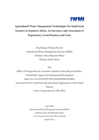 Agricultural Water Management Technologies for Small Scale
Farmers in Southern Africa: An Inventory and Assessment of
             Experiences, Good Practices and Costs



                      Final Report Produced by the
           International Water Management Institute (IWMI)
                    Southern Africa Regional Office
                          Pretoria, South Africa


                                    For
 Office of Foreign Disaster Assistance, Southern Africa Regional Office,
          United States Agency for International Development
         Order No. 674-O-05-05227-00 (USAID/OFDA/SARO)
Investment Centre of the Food and Agriculture Organization of the United
                                  Nations
                   Letter of Agreement No. PR 32953




                                 April 2006
               International Water Management Institute (IWMI)
                     Southern Africa Sub-Regional Office
                   141 Cresswell Street, 0184 Weavind Park
                                South Africa
 
