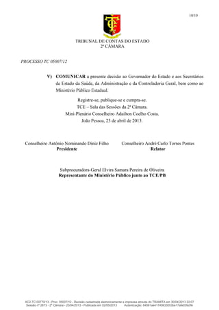 TRIBUNAL DE CONTAS DO ESTADO
2ª CÂMARA
PROCESSO TC 05007/12
10/10
V) COMUNICAR a presente decisão ao Governador do Estado e aos Secretários
de Estado da Saúde, da Administração e da Controladoria Geral, bem como ao
Ministério Público Estadual.
Registre-se, publique-se e cumpra-se.
TCE – Sala das Sessões da 2ª Câmara.
Mini-Plenário Conselheiro Adailton Coelho Costa.
João Pessoa, 23 de abril de 2013.
Conselheiro Antônio Nominando Diniz Filho
Presidente
Conselheiro André Carlo Torres Pontes
Relator
Subprocuradora-Geral Elvira Samara Pereira de Oliveira
Representante do Ministério Público junto ao TCE/PB
AC2-TC 00770/13 - Proc. 05007/12 - Decisão cadastrada eletronicamente e impressa através do TRAMITA em 30/04/2013 22:07
Sessão nº 2673 - 2ª Câmara - 23/04/2013 - Publicada em 02/05/2013 Autenticação: 84561ae41740633053be17afe03fa3fe
 
