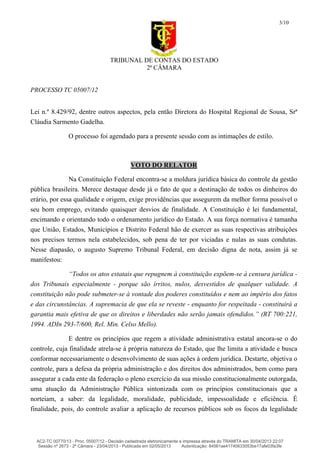 TRIBUNAL DE CONTAS DO ESTADO
2ª CÂMARA
PROCESSO TC 05007/12
3/10
Lei n.º 8.429/92, dentre outros aspectos, pela então Diretora do Hospital Regional de Sousa, Srª
Cláudia Sarmento Gadelha.
O processo foi agendado para a presente sessão com as intimações de estilo.
VOTO DO RELATOR
Na Constituição Federal encontra-se a moldura jurídica básica do controle da gestão
pública brasileira. Merece destaque desde já o fato de que a destinação de todos os dinheiros do
erário, por essa qualidade e origem, exige providências que assegurem da melhor forma possível o
seu bom emprego, evitando quaisquer desvios de finalidade. A Constituição é lei fundamental,
encimando e orientando todo o ordenamento jurídico do Estado. A sua força normativa é tamanha
que União, Estados, Municípios e Distrito Federal hão de exercer as suas respectivas atribuições
nos precisos termos nela estabelecidos, sob pena de ter por viciadas e nulas as suas condutas.
Nesse diapasão, o augusto Supremo Tribunal Federal, em decisão digna de nota, assim já se
manifestou:
“Todos os atos estatais que repugnem à constituição expõem-se à censura jurídica -
dos Tribunais especialmente - porque são írritos, nulos, desvestidos de qualquer validade. A
constituição não pode submeter-se à vontade dos poderes constituídos e nem ao império dos fatos
e das circunstâncias. A supremacia de que ela se reveste - enquanto for respeitada - constituirá a
garantia mais efetiva de que os direitos e liberdades não serão jamais ofendidos.” (RT 700:221,
1994. ADIn 293-7/600, Rel. Min. Celso Mello).
E dentre os princípios que regem a atividade administrativa estatal ancora-se o do
controle, cuja finalidade atrela-se à própria natureza do Estado, que lhe limita a atividade e busca
conformar necessariamente o desenvolvimento de suas ações à ordem jurídica. Destarte, objetiva o
controle, para a defesa da própria administração e dos direitos dos administrados, bem como para
assegurar a cada ente da federação o pleno exercício da sua missão constitucionalmente outorgada,
uma atuação da Administração Pública sintonizada com os princípios constitucionais que a
norteiam, a saber: da legalidade, moralidade, publicidade, impessoalidade e eficiência. É
finalidade, pois, do controle avaliar a aplicação de recursos públicos sob os focos da legalidade
AC2-TC 00770/13 - Proc. 05007/12 - Decisão cadastrada eletronicamente e impressa através do TRAMITA em 30/04/2013 22:07
Sessão nº 2673 - 2ª Câmara - 23/04/2013 - Publicada em 02/05/2013 Autenticação: 84561ae41740633053be17afe03fa3fe
 