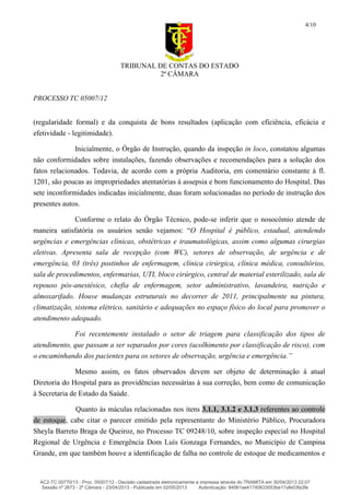 TRIBUNAL DE CONTAS DO ESTADO
2ª CÂMARA
PROCESSO TC 05007/12
4/10
(regularidade formal) e da conquista de bons resultados (aplicação com eficiência, eficácia e
efetividade - legitimidade).
Inicialmente, o Órgão de Instrução, quando da inspeção in loco, constatou algumas
não conformidades sobre instalações, fazendo observações e recomendações para a solução dos
fatos relacionados. Todavia, de acordo com a própria Auditoria, em comentário constante á fl.
1201, são poucas as impropriedades atentatórias à assepsia e bom funcionamento do Hospital. Das
sete inconformidades indicadas inicialmente, duas foram solucionadas no período de instrução dos
presentes autos.
Conforme o relato do Órgão Técnico, pode-se inferir que o nosocômio atende de
maneira satisfatória os usuários senão vejamos: “O Hospital é público, estadual, atendendo
urgências e emergências clínicas, obstétricas e traumatológicas, assim como algumas cirurgias
eletivas. Apresenta sala de recepção (com WC), setores de observação, de urgência e de
emergência, 03 (três) postinhos de enfermagem, clínica cirúrgica, clínica médica, consultórios,
sala de procedimentos, enfermarias, UTI, bloco cirúrgico, central de material esterilizado, sala de
repouso pós-anestésico, chefia de enfermagem, setor administrativo, lavandeira, nutrição e
almoxarifado. Houve mudanças estruturais no decorrer de 2011, principalmente na pintura,
climatização, sistema elétrico, sanitário e adequações no espaço físico do local para promover o
atendimento adequado.
Foi recentemente instalado o setor de triagem para classificação dos tipos de
atendimento, que passam a ser separados por cores (acolhimento por classificação de risco), com
o encaminhando dos pacientes para os setores de observação, urgência e emergência.”
Mesmo assim, os fatos observados devem ser objeto de determinação à atual
Diretoria do Hospital para as providências necessárias à sua correção, bem como de comunicação
à Secretaria de Estado da Saúde.
Quanto às máculas relacionadas nos itens 3.1.1, 3.1.2 e 3.1.3 referentes ao controle
de estoque, cabe citar o parecer emitido pela representante do Ministério Público, Procuradora
Sheyla Barreto Braga de Queiroz, no Processo TC 09248/10, sobre inspeção especial no Hospital
Regional de Urgência e Emergência Dom Luís Gonzaga Fernandes, no Município de Campina
Grande, em que também houve a identificação de falha no controle de estoque de medicamentos e
AC2-TC 00770/13 - Proc. 05007/12 - Decisão cadastrada eletronicamente e impressa através do TRAMITA em 30/04/2013 22:07
Sessão nº 2673 - 2ª Câmara - 23/04/2013 - Publicada em 02/05/2013 Autenticação: 84561ae41740633053be17afe03fa3fe
 