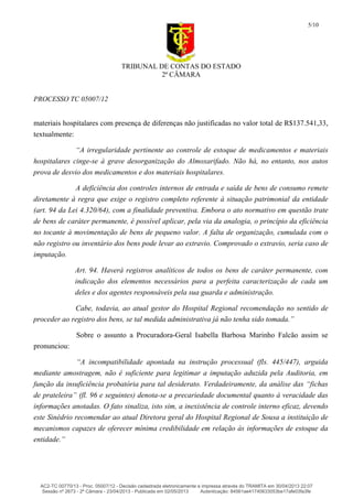 TRIBUNAL DE CONTAS DO ESTADO
2ª CÂMARA
PROCESSO TC 05007/12
5/10
materiais hospitalares com presença de diferenças não justificadas no valor total de R$137.541,33,
textualmente:
“A irregularidade pertinente ao controle de estoque de medicamentos e materiais
hospitalares cinge-se à grave desorganização do Almoxarifado. Não há, no entanto, nos autos
prova de desvio dos medicamentos e dos materiais hospitalares.
A deficiência dos controles internos de entrada e saída de bens de consumo remete
diretamente à regra que exige o registro completo referente à situação patrimonial da entidade
(art. 94 da Lei 4.320/64), com a finalidade preventiva. Embora o ato normativo em questão trate
de bens de caráter permanente, é possível aplicar, pela via da analogia, o princípio da eficiência
no tocante à movimentação de bens de pequeno valor. A falta de organização, cumulada com o
não registro ou inventário dos bens pode levar ao extravio. Comprovado o extravio, seria caso de
imputação.
Art. 94. Haverá registros analíticos de todos os bens de caráter permanente, com
indicação dos elementos necessários para a perfeita caracterização de cada um
deles e dos agentes responsáveis pela sua guarda e administração.
Cabe, todavia, ao atual gestor do Hospital Regional recomendação no sentido de
proceder ao registro dos bens, se tal medida administrativa já não tenha sido tomada.”
Sobre o assunto a Procuradora-Geral Isabella Barbosa Marinho Falcão assim se
pronunciou:
“A incompatibilidade apontada na instrução processual (fls. 445/447), arguida
mediante amostragem, não é suficiente para legitimar a imputação aduzida pela Auditoria, em
função da insuficiência probatória para tal desiderato. Verdadeiramente, da análise das “fichas
de prateleira” (fl. 96 e seguintes) denota-se a precariedade documental quanto à veracidade das
informações anotadas. O fato sinaliza, isto sim, a inexistência de controle interno eficaz, devendo
este Sinédrio recomendar ao atual Diretora geral do Hospital Regional de Sousa a instituição de
mecanismos capazes de oferecer mínima credibilidade em relação às informações de estoque da
entidade.”
AC2-TC 00770/13 - Proc. 05007/12 - Decisão cadastrada eletronicamente e impressa através do TRAMITA em 30/04/2013 22:07
Sessão nº 2673 - 2ª Câmara - 23/04/2013 - Publicada em 02/05/2013 Autenticação: 84561ae41740633053be17afe03fa3fe
 