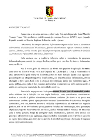 TRIBUNAL DE CONTAS DO ESTADO
2ª CÂMARA
PROCESSO TC 05007/12
6/10
Acrescente-se ao acima exposto, a observação feita pelo Procurador Geral Marcílio
Toscano Franca Filho, em Parecer emitido quando do exame do Processo 06787/12 sobre Inspeção
Especial ocorrida no Hospital Regional de Pombal, senão vejamos:
“O controle de estoques eficiente é ferramenta imprescindível para se determinar
corretamente as necessidades de aquisição, garantir abastecimento regular e eliminar perdas e
desvios. Ademais, não se concebe que o poder público possa negligenciar o controle de estoques
de produtos que representam altas somas financeiras.”
Cabe destacar que a Auditoria informou sobre a implantação de programa
informatizado para controle de estoque do almoxarifado geral com fins de fornecer informações
mais confiáveis.
Não é o caso, pois, de imputação de débito, sem prejuízo de aplicação de multa,
com fulcro no inciso II do art. 56 da Lei Orgânica do TCE/PB (LCE 18/93), e recomendação à
atual administração para zelar pela escorreita gestão dos bens públicos, desde a sua aquisição,
passando pelo seu adequado registro e eficaz destino, sua eficiente guarda e manutenção, até sua
alienação se for o caso, bem como a adequada movimentação dentro dos parâmetros legais. A
gestão pública, dissociada de tais cuidados, potencializa o surgimento de ações danosas contra o
erário em contraponto à satisfação das necessidades coletivas.
Em relação ao pagamento de despesas sem os devidos procedimentos licitatórios,
calha sublinhar ser a licitação, em sua dupla finalidade, tanto procedimento administrativo
tendente a conceder à pública administração melhores condições (de técnica e de preço) nos
contratos que celebrar, quanto e precipuamente se revela como instituto de concretude do regime
democrático, pois visa, também, facultar à sociedade a oportunidade de participar dos negócios
públicos. Por ser um procedimento que só garante a eficiência na administração, visto que sempre
objetiva as propostas mais vantajosas, a licitação, quando não realizada ou realizada em desacordo
com a norma jurídica, longe de configurar mera informalidade, constitui séria ameaça aos
princípios administrativos da legalidade, impessoalidade e moralidade, além de profundo desacato
ao regime democrático, pois retira de boa parcela da atividade econômica a faculdade de negociar
com a pública administração.
AC2-TC 00770/13 - Proc. 05007/12 - Decisão cadastrada eletronicamente e impressa através do TRAMITA em 30/04/2013 22:07
Sessão nº 2673 - 2ª Câmara - 23/04/2013 - Publicada em 02/05/2013 Autenticação: 84561ae41740633053be17afe03fa3fe
 