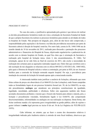 TRIBUNAL DE CONTAS DO ESTADO
2ª CÂMARA
PROCESSO TC 05007/12
7/10
No caso dos autos, a justificativa apresentada pela gestora é que deixou de realizar
os devidos procedimentos licitatórios tendo em vista a orientação da Secretaria Estadual de Saúde
de que a própria Secretaria iria realizar os processos licitatórios para atender as atividades de todos
os hospitais do Estado. Não prospera tal alegação, pois, além de não haver sido comprovada, a
responsabilidade pelas aquisições é da Gestora e na falta das providências necessárias por parte da
Secretaria caberia à direção do hospital, tomá-las. Por outro lado, consta às fls. 1444//1446 ata de
reunião datada de 10 de novembro de 2011, realizada para discussão e pactuação dos processos
administrativos e financeiros do Hospital de Sousa, objetivando regularizá-los e padronizá-los de
acordo com os demais hospitais do Estado, na qual fica claro que é orientação da Secretaria a
realização pelo hospital de licitação única. (item 3, dos encaminhamentos, fl. 1446). Tal
orientação, apesar de ter sido feita ao final do exercício de 2011, não exclui a necessidade da
realização dos certames para as aquisições realizadas naquele ano. Outro fato que corrobora com a
não aceitação de tais alegações se relaciona com os ofícios 089/2012 e 033/2012 (fls. 1440/1442),
pelo quais a Diretora do Hospital solicita e reitera a contratação, por parte as SES, de um Assessor
Jurídico para a comissão de licitação nomeada naquele hospital. Ou seja, a providência para
instalação da comissão de licitação foi tomada apenas após a mencionada reunião.
A interessada também tenta justificar a ausência de licitações, afirmando que eram
feitas coletas de preços em observância à Lei 8666/93 (Lei das Licitações), onde foram cumpridas
todas as formalidades legais de um processo licitatório formal (art. 38, da Lei 8666/93), ou seja,
são procedimentos análogos que atenderam aos princípios constitucionais da igualdade,
legalidade, moralidade, publicidade e eficiência. Sobre este argumento também não foram
acostados documentos probantes e mesmo que o fossem não bastaria para afastar a mácula, pois, a
licitação é procedimento vinculado, formalmente ligado à Lei 8.666/93, não comportando
discricionariedades, informalidades ou analogias em sua realização ou dispensa. Desta forma, não
licitar conforme manda a lei representa grave irregularidade na gestão pública, além de sujeitar o
gestor infrator à multa legal prevista no inciso II do art. 56 da Lei Orgânica do TCE/PB (LCE
18/93).
Cabe informar, no entanto, que ao fazer o exame dos documentos relativos à
irregularidade indicada pela Auditoria relativa à emissão de nota fiscal inidônea, observa-se que
AC2-TC 00770/13 - Proc. 05007/12 - Decisão cadastrada eletronicamente e impressa através do TRAMITA em 30/04/2013 22:07
Sessão nº 2673 - 2ª Câmara - 23/04/2013 - Publicada em 02/05/2013 Autenticação: 84561ae41740633053be17afe03fa3fe
 