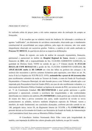 TRIBUNAL DE CONTAS DO ESTADO
2ª CÂMARA
PROCESSO TC 05007/12
8/10
foi realizada coleta de preços junto a três outras empresas antes da realização da compra ao
fornecedor.
É de ressaltar que no relatório inicial da Auditoria foi informada a existência de
agentes “codificados”, em detrimento de servidores concursados, observando que o mandamento
constitucional de acessibilidade aos cargos públicos, pela regra do concurso, não vem sendo
integralmente observado em sucessivas gestões. Todavia, a matéria já está sendo analisada no
Processo TC 08932/12, do qual devem derivar as respectivas deliberações.
Diante do exposto, em razão da análise da execução orçamentária, financeira,
patrimonial e operacional no âmbito do Hospital Regional de Sousa, durante o exercício
financeiro de 2011, sob a responsabilidade do Sra. CLÁUDIA SARMENTO GADELHA, na
qualidade de Diretora Geral, VOTO no sentido de que a 2ª Câmara decida: I) JULGAR
REGULAR COM RESSALVAS a gestão do Sra. CLÁUDIA SARMENTO GADELHA; II)
APLICAR-LHE multa de R$ 3.000,00 em vista das falhas na gerência dos estoques e da
ausência dos necessários e prévios certames licitatórios para aquisições, com fulcro no art. 56,
inciso II da Lei Orgânica do TCE/PB (LCE 18/93), assinando-lhe o prazo de 60 (sessenta) dias
para recolhimento voluntário da multa ao Tesouro do Estado, à conta do Fundo de Fiscalização
Orçamentária e Financeira Municipal, de tudo fazendo prova a este Tribunal, cabendo ação a ser
impetrada pela Procuradoria Geral do Estado (PGE), em caso do não recolhimento voluntário, e a
intervenção do Ministério Público Estadual, na hipótese de omissão da PGE, nos termos do § 4º do
art. 71 da Constituição Estadual; III) RECOMENDAR à atual gestão aprimorar a gestão
patrimonial e operacional, evitando a ocorrência das irregularidades e não conformidades
identificadas nos relatórios de auditoria; IV) INFORMAR à citada gestora que a decisão decorreu
do exame dos fatos e provas constantes dos autos, sendo suscetível de revisão se novos
acontecimentos ou achados, inclusive mediante diligências especiais do Tribunal, vierem a
interferir, de modo fundamental, nas conclusões alcançadas, conforme previsão contida no art.
140, parágrafo único, inciso IX, do Regimento Interno do TCE/PB; e V) COMUNICAR a
presente decisão ao Governador do Estado e aos Secretários de Estado da Saúde, da Administração
e da Controladoria Geral, bem como ao Ministério Público Estadual.
O Conselheiro Antônio Nominando Diniz Filho votou pela irregularidade da
matéria, com imputação de débito dos valores glosados pela Auditoria, no que foi vencido.
AC2-TC 00770/13 - Proc. 05007/12 - Decisão cadastrada eletronicamente e impressa através do TRAMITA em 30/04/2013 22:07
Sessão nº 2673 - 2ª Câmara - 23/04/2013 - Publicada em 02/05/2013 Autenticação: 84561ae41740633053be17afe03fa3fe
 