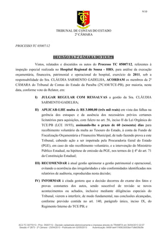 TRIBUNAL DE CONTAS DO ESTADO
2ª CÂMARA
PROCESSO TC 05007/12
9/10
DECISÃO DA 2ª CÂMARA DO TCE/PB
Vistos, relatados e discutidos os autos do Processo TC 05007/12, referentes à
inspeção especial realizada no Hospital Regional de Sousa - HRS, para análise da execução
orçamentária, financeira, patrimonial e operacional do hospital, exercício de 2011, sob a
responsabilidade do Sra. CLÁUDIA SARMENTO GADELHA, ACORDAM os membros da 2ª
CÂMARA do Tribunal de Contas do Estado da Paraíba (2ªCAM/TCE-PB), por maioria, nesta
data, conforme voto do Relator, em:
I) JULGAR REGULAR COM RESSALVAS a gestão da Sra. CLÁUDIA
SARMENTO GADELHA;
II) APLICAR-LHE multa de R$ 3.000,00 (três mil reais) em vista das falhas na
gerência dos estoques e da ausência dos necessários prévios certames
licitatórios para aquisições, com fulcro no art. 56, inciso II da Lei Orgânica do
TCE/PB (LCE 18/93), assinando-lhe o prazo de 60 (sessenta) dias para
recolhimento voluntário da multa ao Tesouro do Estado, à conta do Fundo de
Fiscalização Orçamentária e Financeira Municipal, de tudo fazendo prova a este
Tribunal, cabendo ação a ser impetrada pela Procuradoria Geral do Estado
(PGE), em caso do não recolhimento voluntário, e a intervenção do Ministério
Público Estadual, na hipótese de omissão da PGE, nos termos do § 4º do art. 71
da Constituição Estadual;
III) RECOMENDAR à atual gestão aprimorar a gestão patrimonial e operacional,
evitando a ocorrência das irregularidades e não conformidades identificadas nos
relatórios de auditoria, reproduzidas nesta decisão;
IV) INFORMAR à citada gestora que a decisão decorreu do exame dos fatos e
provas constantes dos autos, sendo suscetível de revisão se novos
acontecimentos ou achados, inclusive mediante diligências especiais do
Tribunal, vierem a interferir, de modo fundamental, nas conclusões alcançadas,
conforme previsão contida no art. 140, parágrafo único, inciso IX, do
Regimento Interno do TCE/PB; e
AC2-TC 00770/13 - Proc. 05007/12 - Decisão cadastrada eletronicamente e impressa através do TRAMITA em 30/04/2013 22:07
Sessão nº 2673 - 2ª Câmara - 23/04/2013 - Publicada em 02/05/2013 Autenticação: 84561ae41740633053be17afe03fa3fe
 