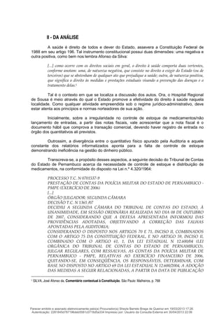 II - DA ANÁLISE
A saúde é direito de todos e dever do Estado, assevera a Constituição Federal de
1988 em seu artigo 196. Tal instrumento constitucional possui duas dimensões: uma negativa e
outra positiva, como bem nos lembra Afonso da Silva:
[...] como ocorre com os direitos sociais em geral, o direito à saúde comporta duas vertentes,
conforme anotam: uma, de natureza negativa, que consiste no direito a exigir do Estado (ou de
terceiros) que se abstenham de qualquer ato que prejudique a saúde; outra, de natureza positiva,
que significa o direito às medidas e prestações estaduais visando a prevenção das doenças e o
tratamento delas.1
Tal é o contexto em que se localiza a discussão dos autos. Ora, o Hospital Regional
de Sousa é meio através do qual o Estado promove a efetividade do direito à saúde naquela
localidade. Como qualquer atividade empreendida sob o regime jurídico-administrativo, deve
estar atenta aos princípios e normas norteadores de sua ação.
Inicialmente, sobre a irregularidade no controle de estoque de medicamentos/não
lançamento de entradas, a partir das notas fiscais, vale acrescentar que a nota fiscal é o
documento hábil que comprova a transação comercial, devendo haver registro de entrada no
órgão dos quantitativos ali previstos.
Outrossim, a divergência entre o quantitativo físico apurado pela Auditoria e aquele
constante dos relatórios informatizados aponta para a falta de controle de estoque
demonstrando ineficiência na gestão do dinheiro público.
Transcreva-se, a propósito desses aspectos, a seguinte decisão do Tribunal de Contas
do Estado de Pernambuco acerca da necessidade de controle de estoque e distribuição de
medicamentos, na conformidade do disposto na Lei n.º 4.320/1964:
PROCESSO T.C. N 0701537-9
PRESTAÇÃO DE CONTAS DA POLÍCIA MILITAR DO ESTADO DE PERNAMBUCO -
PMPE (EXERCÍCIO DE 2006)
[...]
ÓRGÃO JULGADOR: SEGUNDA CÂMARA
DECISÃO T.C. N 1365 /07
DECIDIU A SEGUNDA CÂMARA DO TRIBUNAL DE CONTAS DO ESTADO, À
UNANIMIDADE, EM SESSÃO ORDINÁRIA REALIZADA NO DIA 08 DE OUTUBRO
DE 2007, CONSIDERANDO QUE A DEFESA APRESENTADA INFORMOU DAS
PROVIDÊNCIAS ADOTADAS, OBJETIVANDO A CORREÇÃO DAS FALHAS
APONTADAS PELA AUDITORIA;
CONSIDERANDO O DISPOSTO NOS ARTIGOS 70 E 71, INCISO II, COMBINADOS
COM O ARTIGO 75 DA CONSTITUIÇÃO FEDERAL, E NO ARTIGO 59, INCISO II,
COMBINADO COM O ARTIGO 61, 1, DA LEI ESTADUAL N 12.600/04 (LEI
ORGÂNICA DO TRIBUNAL DE CONTAS DO ESTADO DE PERNAMBUCO),
JULGAR REGULARES, COM RESSALVAS, AS CONTAS DA POLÍCIA MILITAR DE
PERNAMBUCO - PMPE, RELATIVAS AO EXERCÍCIO FINANCEIRO DE 2006,
QUITANDO-SE, EM CONSEQÜÊNCIA, OS RESPONSÁVEIS, DETERMINAR, COM
BASE NO DISPOSTO NO ARTIGO 69 DA LEI ESTADUAL N 12.600/2004, A ADOÇÃO
DAS MEDIDAS A SEGUIR RELACIONADAS, A PARTIR DA DATA DE PUBLICAÇÃO
1 SILVA, José Afonso da. Comentário contextual à Constituição. São Paulo: Malheiros, p. 768
Parecer emitido e assinado eletronicamente pelo(a) Procurador(a) Sheyla Barreto Braga de Queiroz em 19/03/2013 17:26.
Autenticação: 2281845d787196deb5581c0716d5a334 Impresso por: Usuário da Consulta Externa em 30/04/2013 22:06
 