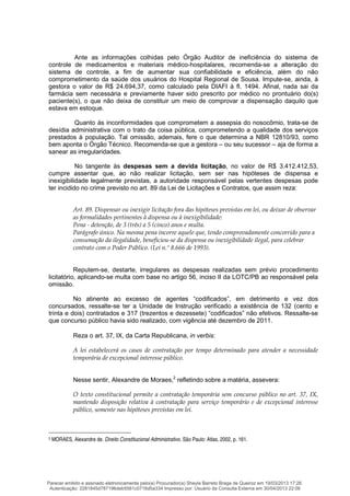 Ante as informações colhidas pelo Órgão Auditor de ineficiência do sistema de
controle de medicamentos e materiais médico-hospitalares, recomenda-se a alteração do
sistema de controle, a fim de aumentar sua confiabilidade e eficiência, além do não
comprometimento da saúde dos usuários do Hospital Regional de Sousa. Impute-se, ainda, à
gestora o valor de R$ 24.694,37, como calculado pela DIAFI à fl. 1494. Afinal, nada sai da
farmácia sem necessária e previamente haver sido prescrito por médico no prontuário do(s)
paciente(s), o que não deixa de constituir um meio de comprovar a dispensação daquilo que
estava em estoque.
Quanto às inconformidades que comprometem a assepsia do nosocômio, trata-se de
desídia administrativa com o trato da coisa pública, comprometendo a qualidade dos serviços
prestados à população. Tal omissão, ademais, fere o que determina a NBR 12810/93, como
bem aponta o Órgão Técnico. Recomenda-se que a gestora – ou seu sucessor – aja de forma a
sanear as irregularidades.
No tangente às despesas sem a devida licitação, no valor de R$ 3.412.412,53,
cumpre assentar que, ao não realizar licitação, sem ser nas hipóteses de dispensa e
inexigibilidade legalmente previstas, a autoridade responsável pelas vertentes despesas pode
ter incidido no crime previsto no art. 89 da Lei de Licitações e Contratos, que assim reza:
Art. 89. Dispensar ou inexigir licitação fora das hipóteses previstas em lei, ou deixar de observar
as formalidades pertinentes à dispensa ou à inexigibilidade:
Pena - detenção, de 3 (três) a 5 (cinco) anos e multa.
Parágrafo único. Na mesma pena incorre aquele que, tendo comprovadamente concorrido para a
consumação da ilegalidade, beneficiou-se da dispensa ou inexigibilidade ilegal, para celebrar
contrato com o Poder Público. (Lei n.º 8.666 de 1993).
Reputem-se, destarte, irregulares as despesas realizadas sem prévio procedimento
licitatório, aplicando-se multa com base no artigo 56, inciso II da LOTC/PB ao responsável pela
omissão.
No atinente ao excesso de agentes “codificados”, em detrimento e vez dos
concursados, ressalte-se ter a Unidade de Instrução verificado a existência de 132 (cento e
trinta e dois) contratados e 317 (trezentos e dezessete) “codificados” não efetivos. Ressalte-se
que concurso público havia sido realizado, com vigência até dezembro de 2011.
Reza o art. 37, IX, da Carta Republicana, in verbis:
A lei estabelecerá os casos de contratação por tempo determinado para atender a necessidade
temporária de excepcional interesse público.
Nesse sentir, Alexandre de Moraes,2
refletindo sobre a matéria, assevera:
O texto constitucional permite a contratação temporária sem concurso público no art. 37, IX,
mantendo disposição relativa à contratação para serviço temporário e de excepcional interesse
público, somente nas hipóteses previstas em lei.
2 MORAES, Alexandre de. Direito Constitucional Administrativo. São Paulo: Atlas, 2002, p. 161.
Parecer emitido e assinado eletronicamente pelo(a) Procurador(a) Sheyla Barreto Braga de Queiroz em 19/03/2013 17:26.
Autenticação: 2281845d787196deb5581c0716d5a334 Impresso por: Usuário da Consulta Externa em 30/04/2013 22:06
 