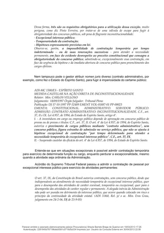 Dessa forma, três são os requisitos obrigatórios para a utilização dessa exceção, muito
perigosa, como diz Pinto Ferreira, por tratar-se de uma válvula de escape para fugir à
obrigatoriedade dos concursos públicos, sob pena de flagrante inconstitucionalidade:
- Excepcional interesse público;
- Temporariedade da contratação;
- Hipóteses expressamente previstas em lei.
Observe-se, porém, a impossibilidade de contratação temporária por tempo
indeterminado – ou de suas renovações sucessivas - para atender a necessidade
permanente, em face do evidente desrespeito ao preceito constitucional que consagra a
obrigatoriedade do concurso público; admitindo-se, excepcionalmente essa contratação, em
face da urgência da hipótese e da imediata abertura de concurso público para preenchimento dos
cargos efetivos.
Nem tampouco pode o gestor atribuir nomen juris diverso (contrato administrativo, por
exemplo, como fez o Estado do Espírito Santo), para fugir à imperiosidade do certame público:
ADI-MC 1500/ES - ESPÍRITO SANTO
MEDIDA CAUTELAR NA AÇÃO DIRETA DE INCONSTITUCIONALIDADE
Relator: Min. CARLOS VELLOSO
Julgamento: 18/09/1997 Órgão Julgador: Tribunal Pleno
Publicação: DJ 17-10-1997 PP-52489 EMENT VOL-01887-01 PP-00023
EMENTA: CONSTITUCIONAL. ADMINISTRATIVO. SERVIDOR PÚBLICO:
ADMISSÃO. CONTRATO ADMINISTRATIVO: INCONSTITUCIONALIDADE. C.F., art.
37, II e IX. Lei 4.957, de 1994, do Estado do Espírito Santo, artigo 4º.
I. - A investidura em cargo ou emprego público depende de aprovação em concurso público de
provas ou de provas e títulos: C.F., art. 37, II. O art. 4º da Lei 4.957, de 1994, do Espírito Santo,
autoriza o provimento de cargos públicos mediante "contrato administrativo", sem
concurso público, figura estranha de admissão no serviço público, que não se ajusta à
hipótese excepcional de contratação "por tempo determinado para atender a
necessidade temporária de excepcional interesse público". C.F., art. 37, IX.
II. - Suspensão cautelar da eficácia do art. 4º da Lei 4.957, de 1994, do Estado do Espírito Santo.
Entende-se que em situações excepcionais é possível admitir contratação temporária
para exercício de determinada função ou cargo, enquanto perdurar a excepcionalidade, mesmo
quando a atividade seja ordinária da Administração.
Acórdão do Supremo Tribunal Federal passou a admitir a contratação de pessoal por
excepcional interesse público para exercício de atividades permanentes:
O art. 37, IX, da Constituição do Brasil autoriza contratações, sem concurso público, desde que
indispensáveis ao atendimento de necessidade temporária de excepcional interesse público, quer
para o desempenho das atividades de caráter eventual, temporário ou excepcional, quer para o
desempenho das atividades de caráter regular e permanente. A alegada inércia da Administração
não pode ser punida em detrimento do interesse público, que ocorre quando colocado em risco o
princípio da continuidade da atividade estatal. (ADI 3.068, Rel. p/ o ac. Min. Eros Grau,
julgamento em 24-2-06, DJ de 23-9-05)
Parecer emitido e assinado eletronicamente pelo(a) Procurador(a) Sheyla Barreto Braga de Queiroz em 19/03/2013 17:26.
Autenticação: 2281845d787196deb5581c0716d5a334 Impresso por: Usuário da Consulta Externa em 30/04/2013 22:06
 