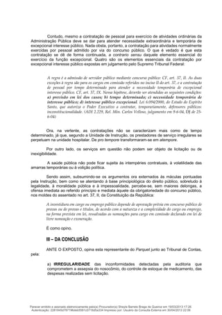 Contudo, mesmo a contratação de pessoal para exercício de atividades ordinárias da
Administração Pública deve se dar para atender necessidade extraordinária e temporária de
excepcional interesse público. Nada obsta, portanto, a contratação para atividades normalmente
exercidas por pessoal admitido por via do concurso público. O que é vedado é que esta
contratação se dê de forma continuada, a contrario sensu daquele elemento essencial do
exercício da função excepcional. Quatro são os elementos essenciais da contratação por
excepcional interesse público expostas em julgamento pelo Supremo Tribunal Federal:
A regra é a admissão de servidor público mediante concurso público: CF, art. 37, II. As duas
exceções à regra são para os cargos em comissão referidos no inciso II do art. 37, e a contratação
de pessoal por tempo determinado para atender a necessidade temporária de excepcional
interesse público. CF, art. 37, IX. Nessa hipótese, deverão ser atendidas as seguintes condições:
a) previsão em lei dos casos; b) tempo determinado; c) necessidade temporária de
interesse público; d) interesse público excepcional. Lei 6.094/2000, do Estado do Espírito
Santo, que autoriza o Poder Executivo a contratar, temporariamente, defensores públicos:
inconstitucionalidade. (ADI 2.229, Rel. Min. Carlos Velloso, julgamento em 9-6-04, DJ de 25-
6-04)
Ora, na vertente, as contratações não se caracterizam mais como de tempo
determinado, já que, segundo a Unidade de Instrução, os prestadores de serviço irregulares se
perpetuam na unidade hospitalar. De pro tempore transformaram-se em atempore.
Por outro lado, os serviços em questão não podem ser objeto de licitação ou de
inexigibilidade.
A saúde pública não pode ficar sujeita às intempéries contratuais, à volatilidade das
amarras temporárias ou à volição política.
Sendo assim, subsumindo-se os argumentos ora externados às máculas pontuadas
pela Instrução, bem como se atentando à base principiológica do direito público, sobretudo à
legalidade, à moralidade pública e à impessoalidade, percebe-se, sem maiores delongas, a
ofensa imediata ao referido princípio e mediata àquele da obrigatoriedade do concurso público,
nos moldes do assentado no art. 37, II, da Constituição da República:
A investidura em cargo ou emprego público depende de aprovação prévia em concurso público de
provas ou de provas e títulos, de acordo com a natureza e a complexidade do cargo ou emprego,
na forma prevista em lei, ressalvadas as nomeações para cargo em comissão declarado em lei de
livre nomeação e exoneração.
É como opino.
III – DA CONCLUSÃO
ANTE O EXPOSTO, opina esta representante do Parquet junto ao Tribunal de Contas,
pela:
a) IRREGULARIDADE das inconformidades detectadas pela auditoria que
comprometem a assepsia do nosocômio, do controle de estoque de medicamento, das
despesas realizadas sem licitação.
Parecer emitido e assinado eletronicamente pelo(a) Procurador(a) Sheyla Barreto Braga de Queiroz em 19/03/2013 17:26.
Autenticação: 2281845d787196deb5581c0716d5a334 Impresso por: Usuário da Consulta Externa em 30/04/2013 22:06
 