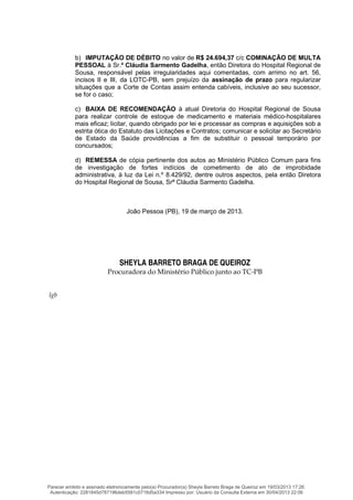b) IMPUTAÇÃO DE DÉBITO no valor de R$ 24.694,37 c/c COMINAÇÃO DE MULTA
PESSOAL à Sr.ª Cláudia Sarmento Gadelha, então Diretora do Hospital Regional de
Sousa, responsável pelas irregularidades aqui comentadas, com arrimo no art. 56,
incisos II e III, da LOTC-PB, sem prejuízo da assinação de prazo para regularizar
situações que a Corte de Contas assim entenda cabíveis, inclusive ao seu sucessor,
se for o caso;
c) BAIXA DE RECOMENDAÇÃO à atual Diretoria do Hospital Regional de Sousa
para realizar controle de estoque de medicamento e materiais médico-hospitalares
mais eficaz; licitar, quando obrigado por lei e processar as compras e aquisições sob a
estrita ótica do Estatuto das Licitações e Contratos; comunicar e solicitar ao Secretário
de Estado da Saúde providências a fim de substituir o pessoal temporário por
concursados;
d) REMESSA de cópia pertinente dos autos ao Ministério Público Comum para fins
de investigação de fortes indícios de cometimento de ato de improbidade
administrativa, à luz da Lei n.º 8.429/92, dentre outros aspectos, pela então Diretora
do Hospital Regional de Sousa, Srª Cláudia Sarmento Gadelha.
João Pessoa (PB), 19 de março de 2013.
SHEYLA BARRETO BRAGA DE QUEIROZ
Procuradora do Ministério Público junto ao TC-PB
lgb
Parecer emitido e assinado eletronicamente pelo(a) Procurador(a) Sheyla Barreto Braga de Queiroz em 19/03/2013 17:26.
Autenticação: 2281845d787196deb5581c0716d5a334 Impresso por: Usuário da Consulta Externa em 30/04/2013 22:06
 