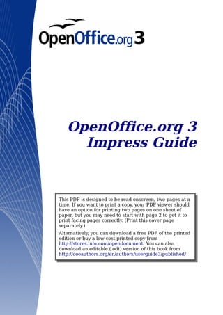 OpenOffice.org 3
     Impress Guide


This PDF is designed to be read onscreen, two pages at a
time. If you want to print a copy, your PDF viewer should
have an option for printing two pages on one sheet of
paper, but you may need to start with page 2 to get it to
print facing pages correctly. (Print this cover page
separately.)
Alternatively, you can download a free PDF of the printed
edition or buy a low-cost printed copy from
http://stores.lulu.com/opendocument. You can also
download an editable (.odt) version of this book from
http://oooauthors.org/en/authors/userguide3/published/
 