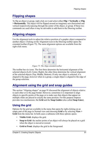 Flipping shapes



Flipping shapes
To flip an object or group, right-click on it and select either Flip > Vertically or Flip
> Horizontally. The object will be flipped around an imaginary axis (horizontal and
vertical respectively) passing through the center of the object, or group. If these two
commands are used often it may be advisable to add them to the Drawing toolbar.

Aligning shapes
Use the alignment tools to adjust the relative position of a graphic object compared to
another object. Clicking on the Alignment icon in the Drawing toolbar opens the
extended toolbar (Figure 75). The same alignment options are available from the
right-click menu.




                        Figure 75: The Align extended toolbar
The toolbar has six icons. The first three determine the horizontal alignment of the
selected objects (Left, Center, Right); the other three determine the vertical alignment
of the selected objects (Top, Middle, Bottom). If only one object is selected, it is
aligned to the page, however when in a group, a single object is aligned to the edge of
the group selection.

Alignment using the grid and snap guides
The section “Aligning shapes” on page 91 discussed the alignment of objects relative
to each other or to the page border. However, sometimes it is important to align
objects to specific points of the page or to make sure that objects that appear on
multiple slides are placed in exactly the same position. For this purpose Impress
provides two mechanisms: the Grid and the Snap Guides (also called Snap Lines).

Using the grid
Options for the grid are available in the menu that opens by right-clicking on an
empty part of the page in Normal view and choosing Grid or by selecting View >
Grid from the menu bar. In both cases a submenu with three options opens:
    •   Visible Grid: displays the grid.
    •   Snap to Grid: the anchor points of an object will always be placed on a grid
        when the object is moved or resized.
    •   Grid to Front: displays the grid in the foreground.

Chapter 5 Creating Graphic Objects                                                      91
 