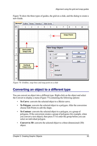 Alignment using the grid and snap guides


Figure 76 show the three types of guides, the grid on a slide, and the dialog to create a
new Guide.




Figure 76: Gridline, snap lines and snap point on a slide


Converting an object to a different type
You can convert an object into a different type. Right-click on the object and select
the Convert to display a menu (Figure 77) containing the following options:
     •   To Curve: converts the selected object to a Bézier curve.
     •   To Polygon: converts the selected object to a polygon. After the conversion
         choose Edit Points to edit the shape.
     •   To Contour: converts the selected object to a polygon, or a group of
         polygons. If the conversion creates a group of polygons (for example, when
         you convert a text object), then press F3 to enter the group before you can
         select an individual polygon.
     •   Convert to 3D: converts the selected object to a three-dimensional (3D)
         object.



Chapter 5 Creating Graphic Objects                                                        93
 