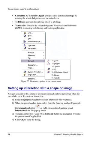 Converting an object to a different type


     •   Convert to 3D Rotation Object: creates a three-dimensional shape by
         rotating the selected object around its vertical axis.
     •   To Bitmap: converts the selected object to a bitmap.
     •   To metafile: converts the selected object to Windows Metafile Format
         (WMF), containing both bitmap and vector graphic data.




                Figure 77: The convert options in the context menu


Setting up interaction with a shape or image
You can associate with a shape or an image some action to be performed when the
user clicks on it. To create an interaction:
     1) Select the graphic object for which an interaction will be created.
     2) When the green handles show, select from the Drawing toolbar (Figure 64)

         the Interaction button     or right-click on the object and select
         Interaction from the pop-up menu.
     3) The dialog shown in Figure 78 is displayed. Select the interaction type and
        the parameters (if applicable).
     4) Click OK to close the dialog.




94                                                       Chapter 5 Creating Graphic Objects
 