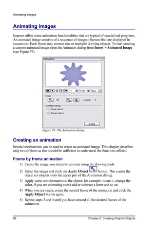 Animating images



Animating images
Impress offers some animation functionalities that are typical of specialized programs.
An animated image consists of a sequence of images (frames) that are displayed in
succession. Each frame may contain one or multiple drawing objects. To start creating
a custom animated image open the Animator dialog from Insert > Animated Image
(see Figure 79).




                     Figure 79: The Animation dialog


Creating an animation
Several mechanisms can be used to create an animated image. This chapter describes
only two of them as that should be sufficient to understand the functions offered.

Frame by frame animation
     1) Create the image you intend to animate using the drawing tools.
     2) Select the image and click the Apply Object           button. This copies the
        object (or objects) into the upper part of the Animation dialog.
     3) Apply some transformation to the object; for example, rotate it, change the
        color, if you are animating a text add or subtract a letter and so on.
     4) When you are ready, create the second frame of the animation and click the
        Apply Object button again.
     5) Repeat steps 3 and 4 until you have created all the desired frames of the
        animation.


96                                                     Chapter 5 Creating Graphic Objects
 