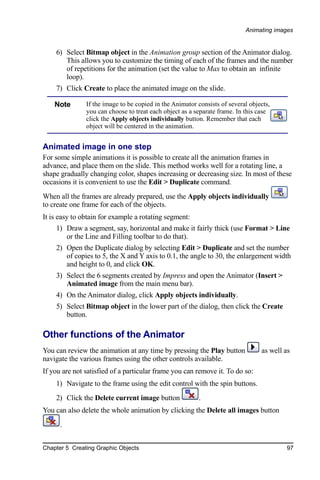 Animating images


    6) Select Bitmap object in the Animation group section of the Animator dialog.
       This allows you to customize the timing of each of the frames and the number
       of repetitions for the animation (set the value to Max to obtain an infinite
       loop).
    7) Click Create to place the animated image on the slide.

    Note       If the image to be copied in the Animator consists of several objects,
               you can choose to treat each object as a separate frame. In this case
               click the Apply objects individually button. Remember that each
               object will be centered in the animation.


Animated image in one step
For some simple animations it is possible to create all the animation frames in
advance, and place them on the slide. This method works well for a rotating line, a
shape gradually changing color, shapes increasing or decreasing size. In most of these
occasions it is convenient to use the Edit > Duplicate command.
When all the frames are already prepared, use the Apply objects individually
to create one frame for each of the objects.
It is easy to obtain for example a rotating segment:
    1) Draw a segment, say, horizontal and make it fairly thick (use Format > Line
       or the Line and Filling toolbar to do that).
    2) Open the Duplicate dialog by selecting Edit > Duplicate and set the number
       of copies to 5, the X and Y axis to 0.1, the angle to 30, the enlargement width
       and height to 0, and click OK.
    3) Select the 6 segments created by Impress and open the Animator (Insert >
       Animated image from the main menu bar).
    4) On the Animator dialog, click Apply objects individually.
    5) Select Bitmap object in the lower part of the dialog, then click the Create
       button.

Other functions of the Animator
You can review the animation at any time by pressing the Play button             as well as
navigate the various frames using the other controls available.
If you are not satisfied of a particular frame you can remove it. To do so:
    1) Navigate to the frame using the edit control with the spin buttons.
    2) Click the Delete current image button             .
You can also delete the whole animation by clicking the Delete all images button
      .


Chapter 5 Creating Graphic Objects                                                       97
 