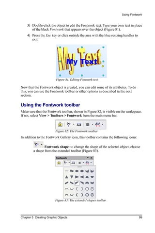 Using Fontwork


    3) Double-click the object to edit the Fontwork text. Type your own text in place
       of the black Fontwork that appears over the object (Figure 81).
    4) Press the Esc key or click outside the area with the blue resizing handles to
       exit.




                         Figure 81. Editing Fontwork text

Now that the Fontwork object is created, you can edit some of its attributes. To do
this, you can use the Fontwork toolbar or other options as described in the next
section.

Using the Fontwork toolbar
Make sure that the Fontwork toolbar, shown in Figure 82, is visible on the workspace.
If not, select View > Toolbars > Fontwork from the main menu bar.



                         Figure 82: The Fontwork toolbar
In addition to the Fontwork Gallery icon, this toolbar contains the following icons:

                 Fontwork shape: to change the shape of the selected object, choose
         a shape from the extended toolbar (Figure 83).




                         Figure 83: The extended shapes toolbar




Chapter 5 Creating Graphic Objects                                                     99
 