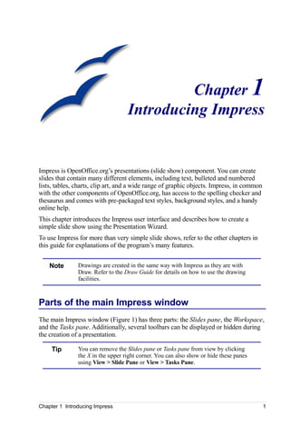 Chapter 1
                                   Introducing Impress


Impress is OpenOffice.org’s presentations (slide show) component. You can create
slides that contain many different elements, including text, bulleted and numbered
lists, tables, charts, clip art, and a wide range of graphic objects. Impress, in common
with the other components of OpenOffice.org, has access to the spelling checker and
thesaurus and comes with pre-packaged text styles, background styles, and a handy
online help.
This chapter introduces the Impress user interface and describes how to create a
simple slide show using the Presentation Wizard.
To use Impress for more than very simple slide shows, refer to the other chapters in
this guide for explanations of the program’s many features.


    Note       Drawings are created in the same way with Impress as they are with
               Draw. Refer to the Draw Guide for details on how to use the drawing
               facilities.



Parts of the main Impress window
The main Impress window (Figure 1) has three parts: the Slides pane, the Workspace,
and the Tasks pane. Additionally, several toolbars can be displayed or hidden during
the creation of a presentation.

     Tip       You can remove the Slides pane or Tasks pane from view by clicking
               the X in the upper right corner. You can also show or hide these panes
               using View > Slide Pane or View > Tasks Pane.




Chapter 1 Introducing Impress                                                              1
 