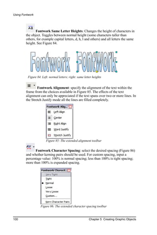 Using Fontwork




               Fontwork Same Letter Heights: Changes the height of characters in
        the object. Toggles between normal height (some characters taller than
        others, for example capital letters, d, h, l and others) and all letters the same
        height. See Figure 84.




          Figure 84. Left: normal letters; right: same letter heights


                Fontwork Alignment: specify the alignment of the text within the
        frame from the choices available in Figure 85. The effects of the text
        alignment can only be appreciated if the text spans over two or more lines. In
        the Stretch Justify mode all the lines are filled completely.




                        Figure 85: The extended alignment toolbar


              Fontwork Character Spacing: select the desired spacing (Figure 86)
        and whether kerning pairs should be used. For custom spacing, input a
        percentage value: 100% is normal spacing; less than 100% is tight spacing;
        more than 100% is expanded spacing.




                    Figure 86: The extended character spacing toolbar


100                                                        Chapter 5 Creating Graphic Objects
 