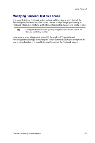 Using Fontwork



Modifying Fontwork text as a shape
It is possible to treat Fontwork text as a shape and therefore to apply to it all the
formatting that has been described in this chapter. Assign line properties only to
Fontwork which does not have a 3D effect, otherwise the changes will not be visible.

     Tip       Change the Fontwork color quickly using the Area fill color swatch on
               the Line and Filling toolbar.

In the same way as it is possible to modify the angles of Trapezoids and
Parallelogram basic shape by moving the yellow dot that is displayed along with the
blue resizing handles, it is possible to modify some of the Fontwork shapes.




Chapter 5 Creating Graphic Objects                                                     101
 