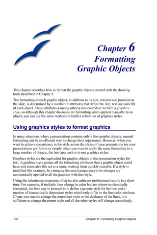 Chapter 6
                                                   Formatting
                                               Graphic Objects

This chapter describes how to format the graphic objects created with the drawing
tools described in Chapter 5.
The formatting of each graphic object, in addition to its size, rotation and position on
the slide, is determined by a number of attributes that define the line, text and area fill
of each object. These attributes (among others) also contribute to form a graphics
style, so although this chapter discusses the formatting when applied manually to an
object, you can use the same methods to build a collection of graphics styles.


Using graphics styles to format graphics
In many situations where a presentation contains only a few graphic objects, manual
formatting can be an efficient way to change their appearance. However, when you
want to achieve consistency in the style across the slides of your presentation (or your
presentations portfolio), or simply when you want to apply the same formatting to a
large number of objects, the best approach is to use graphics styles.
Graphics styles are the equivalent for graphic objects to the presentation styles for
text. A graphics style groups all the formatting attributes that a graphic object could
have and associates this set to a name, making them quickly reusable. If a style is
modified (for example, by changing the area transparency), the changes are
automatically applied to all the graphics with that style.
Using the inheritance properties of styles also achieves professional results in a short
time. For example, if multiple lines change in color but are otherwise identically
formatted, the best way to proceed is to define a generic style for the line and a
number of hierarchically dependent styles which only differ in the line color attribute.
If later you need to change the arrowhead style or the thickness of the lines, it is
sufficient to change the parent style and all the other styles will change accordingly.




102                                                   Chapter 6 Formatting Graphic Objects
 