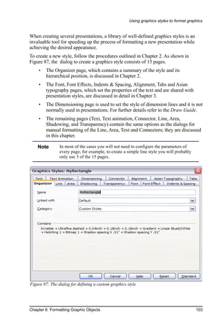Using graphics styles to format graphics


When creating several presentations, a library of well-defined graphics styles is an
invaluable tool for speeding up the process of formatting a new presentation while
achieving the desired appearance.
To create a new style, follow the procedures outlined in Chapter 2. As shown in
Figure 87, the dialog to create a graphics style consists of 15 pages.
    •   The Organizer page, which contains a summary of the style and its
        hierarchical position, is discussed in Chapter 2.
    •   The Font, Font Effects, Indents & Spacing, Alignment, Tabs and Asian
        typography pages, which set the properties of the text and are shared with
        presentation styles, are discussed in detail in Chapter 3.
    •   The Dimensioning page is used to set the style of dimension lines and it is not
        normally used in presentations. For further details refer to the Draw Guide.
    •   The remaining pages (Text, Text animation, Connector, Line, Area,
        Shadowing, and Transparency) contain the same options as the dialogs for
        manual formatting of the Line, Area, Text and Connectors; they are discussed
        in this chapter.

    Note        In most of the cases you will not need to configure the parameters of
                every page; for example, to create a simple line style you will probably
                only use 3 of the 15 pages.




Figure 87: The dialog for defining a custom graphics style




Chapter 6 Formatting Graphic Objects                                                       103
 
