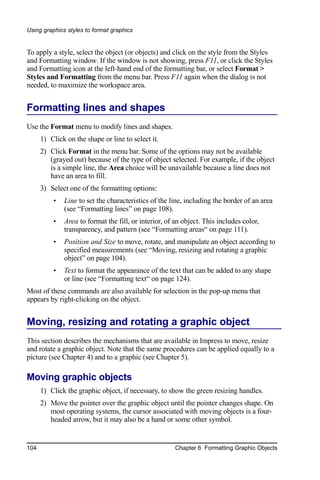 Using graphics styles to format graphics


To apply a style, select the object (or objects) and click on the style from the Styles
and Formatting window. If the window is not showing, press F11, or click the Styles
and Formatting icon at the left-hand end of the formatting bar, or select Format >
Styles and Formatting from the menu bar. Press F11 again when the dialog is not
needed, to maximize the workspace area.


Formatting lines and shapes
Use the Format menu to modify lines and shapes.
      1) Click on the shape or line to select it.
      2) Click Format in the menu bar. Some of the options may not be available
         (grayed out) because of the type of object selected. For example, if the object
         is a simple line, the Area choice will be unavailable because a line does not
         have an area to fill.
      3) Select one of the formatting options:
          •   Line to set the characteristics of the line, including the border of an area
              (see “Formatting lines” on page 108).
          •   Area to format the fill, or interior, of an object. This includes color,
              transparency, and pattern (see “Formatting areas“ on page 111).
          •   Position and Size to move, rotate, and manipulate an object according to
              specified measurements (see “Moving, resizing and rotating a graphic
              object” on page 104).
          •   Text to format the appearance of the text that can be added to any shape
              or line (see “Formatting text“ on page 124).
Most of these commands are also available for selection in the pop-up menu that
appears by right-clicking on the object.


Moving, resizing and rotating a graphic object
This section describes the mechanisms that are available in Impress to move, resize
and rotate a graphic object. Note that the same procedures can be applied equally to a
picture (see Chapter 4) and to a graphic (see Chapter 5).

Moving graphic objects
      1) Click the graphic object, if necessary, to show the green resizing handles.
      2) Move the pointer over the graphic object until the pointer changes shape. On
         most operating systems, the cursor associated with moving objects is a four-
         headed arrow, but it may also be a hand or some other symbol.


104                                                    Chapter 6 Formatting Graphic Objects
 