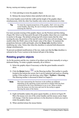 Moving, resizing and rotating a graphic object


      3) Click and drag to resize the graphic object.
      4) Release the mouse button when satisfied with the new size.
The corner handles resize both the width and the height of the graphic object
simultaneously, while the other four handles only resize one dimension at a time.

      Tip       To retain the original proportions of the graphic, Shift+click one of the
                corner handles, then drag. Be sure to release the mouse button before
                releasing the Shift key.

For more accurate resizing of the graphic object, use the Position and Size dialog
(Figure 88). Select as the base point the part of the graphic object that you would like
to anchor to the page. The default setting (top left corner) means that the when
resizing the area, the position of the top left corner of the area will not change. Now
modify either the Width value or the Height value of the object. To maintain the
proportions between width and height, select the Keep ratio checkbox before
modifying any value. Notice that when the checkbox is selected both dimensions
change simultaneously.
To prevent accidental modifications of the size, make sure that the Size checkbox is
selected in the Protect section in the bottom left part of the dialog.

Rotating graphic objects
As for the position and the size, rotation of an object can be done manually or using a
dedicated dialog. To rotate a graphic manually, do as follows:
      1) Select the graphic object if necessary so that the green handles around it
         show.

      2) Click the Rotate button          on the Drawing toolbar. This toolbar is usually
         located at the bottom the screen, but it can be undocked and used as a floating
         toolbar. If the toolbar is not showing, select View > Toolbars > Drawing.
         The Drawing toolbar is discussed in detail in Chapter 5.

      Note      The icons representing the functions in the toolbars are different
                depending on the operating system used and on whether OOo has been
                customized for the Linux distribution in use or not. When in doubt,
                hover the mouse over the icons and wait for the tooltip to appear
                showing the name of the button.


      3) Eight red handles replace the green square handles, as shown in Figure 89.
         Move the mouse over one of the corner handles and the mouse cursor shape
         will change. Click the mouse and move in the direction in which you want to
         rotate the graphic object.
      4) When satisfied release the mouse button.


106                                                     Chapter 6 Formatting Graphic Objects
 