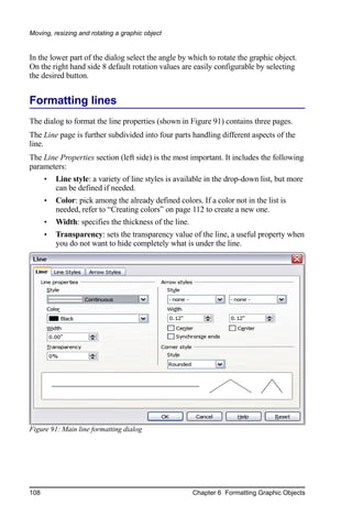 Moving, resizing and rotating a graphic object


In the lower part of the dialog select the angle by which to rotate the graphic object.
On the right hand side 8 default rotation values are easily configurable by selecting
the desired button.


Formatting lines
The dialog to format the line properties (shown in Figure 91) contains three pages.
The Line page is further subdivided into four parts handling different aspects of the
line.
The Line Properties section (left side) is the most important. It includes the following
parameters:
      •   Line style: a variety of line styles is available in the drop-down list, but more
          can be defined if needed.
      •   Color: pick among the already defined colors. If a color not in the list is
          needed, refer to “Creating colors” on page 112 to create a new one.
      •   Width: specifies the thickness of the line.
      •   Transparency: sets the transparency value of the line, a useful property when
          you do not want to hide completely what is under the line.




Figure 91: Main line formatting dialog




108                                                     Chapter 6 Formatting Graphic Objects
 