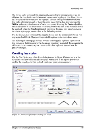 Formatting lines


The Arrow styles section of this page is only applicable to line segments; it has no
effect on the line that forms the border of a shape or of a polygon. Use this section to
set the styles of the two ends of the segment. You can configure independently the
two ends, selecting for each of them the arrow shape (Style drop-down menu), the
Width, and the termination style (Center checkbox). Selecting the Center checkbox
moves the center of the arrowheads to the end point of the line. If the two ends should
be identical, select the Synchronize ends checkbox. To create new arrowheads, use
the Arrow styles page, as described in the following section.
Use the Corner style section of this page to choose how the connection between two
segments should look. There are four available options in the drop-down menu.
The bottom part of the page shows a preview of the applied style and a preview of
two corners so that the corner style choice can be quickly evaluated. To appreciate the
difference between corner styles, choose a thick line style and observe how the
preview changes.

Creating line styles
Use the Line Styles page of the Line dialog (shown in Figure 92) to create new line
styles and load previously saved line styles. Normally it is not a good practice to
modify the predefined styles; instead, create new ones when necessary.




                                                Load Line Style

                                                Save Line Style




Figure 92: Advanced options for creating line styles




Chapter 6 Formatting Graphic Objects                                                 109
 