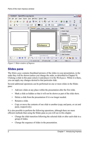Parts of the main Impress window




Figure 1: Main window of Impress


Slides pane
The Slides pane contains thumbnail pictures of the slides in your presentation, in the
order they will be shown (unless you change the order, as described in Chapter 9).
Clicking a slide in this pane selects it and places it in the Workspace. While it is there,
you can apply any changes desired to that particular slide.
Several additional operations can be performed on one or more slides in the Slides
pane:
    •   Add new slides at any place within the presentation after the first slide.
    •   Mark a slide as hidden so that it will not be shown as part of the slide show.
    •   Delete a slide from the presentation if it is no longer needed.
    •   Rename a slide.
    •   Copy or move the contents of one slide to another (copy and paste, or cut and
        paste, respectively).
It is also possible to perform the following operations, although there are more
efficient methods than using the Slides pane as you will see in this chapter.
    •   Change the slide transition following the selected slide or after each slide in a
        group of slides.
    •   Change the sequence of slides in the presentation.



2                                                            Chapter 1 Introducing Impress
 