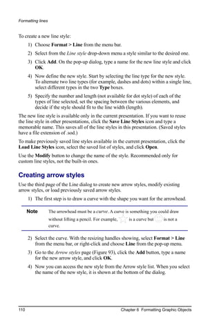 Formatting lines


To create a new line style:
      1) Choose Format > Line from the menu bar.
      2) Select from the Line style drop-down menu a style similar to the desired one.
      3) Click Add. On the pop-up dialog, type a name for the new line style and click
         OK.
      4) Now define the new style. Start by selecting the line type for the new style.
         To alternate two line types (for example, dashes and dots) within a single line,
         select different types in the two Type boxes.
      5) Specify the number and length (not available for dot style) of each of the
         types of line selected, set the spacing between the various elements, and
         decide if the style should fit to the line width (length).
The new line style is available only in the current presentation. If you want to reuse
the line style in other presentations, click the Save Line Styles icon and type a
memorable name. This saves all of the line styles in this presentation. (Saved styles
have a file extension of .sod.)
To make previously saved line styles available in the current presentation, click the
Load Line Styles icon, select the saved list of styles, and click Open.
Use the Modify button to change the name of the style. Recommended only for
custom line styles, not the built-in ones.

Creating arrow styles
Use the third page of the Line dialog to create new arrow styles, modify existing
arrow styles, or load previously saved arrow styles.
      1) The first step is to draw a curve with the shape you want for the arrowhead.

      Note         The arrowhead must be a curve. A curve is something you could draw
                   without lifting a pencil. For example,       is a curve but   is not a
                   curve.

      2) Select the curve. With the resizing handles showing, select Format > Line
         from the menu bar, or right-click and choose Line from the pop-up menu.
      3) Go to the Arrow styles page (Figure 93), click the Add button, type a name
         for the new arrow style, and click OK.
      4) Now you can access the new style from the Arrow style list. When you select
         the name of the new style, it is shown at the bottom of the dialog.




110                                                         Chapter 6 Formatting Graphic Objects
 