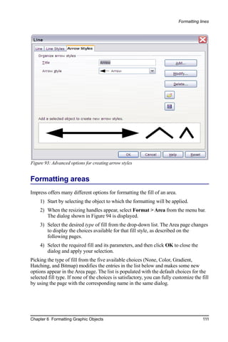 Formatting lines




Figure 93: Advanced options for creating arrow styles


Formatting areas
Impress offers many different options for formatting the fill of an area.
    1) Start by selecting the object to which the formatting will be applied.
    2) When the resizing handles appear, select Format > Area from the menu bar.
       The dialog shown in Figure 94 is displayed.
    3) Select the desired type of fill from the drop-down list. The Area page changes
       to display the choices available for that fill style, as described on the
       following pages.
    4) Select the required fill and its parameters, and then click OK to close the
       dialog and apply your selection.
Picking the type of fill from the five available choices (None, Color, Gradient,
Hatching, and Bitmap) modifies the entries in the list below and makes some new
options appear in the Area page. The list is populated with the default choices for the
selected fill type. If none of the choices is satisfactory, you can fully customize the fill
by using the page with the corresponding name in the same dialog.




Chapter 6 Formatting Graphic Objects                                                     111
 