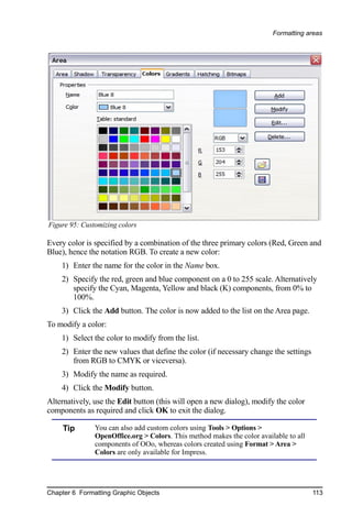 Formatting areas




Figure 95: Customizing colors

Every color is specified by a combination of the three primary colors (Red, Green and
Blue), hence the notation RGB. To create a new color:
    1) Enter the name for the color in the Name box.
    2) Specify the red, green and blue component on a 0 to 255 scale. Alternatively
       specify the Cyan, Magenta, Yellow and black (K) components, from 0% to
       100%.
    3) Click the Add button. The color is now added to the list on the Area page.
To modify a color:
    1) Select the color to modify from the list.
    2) Enter the new values that define the color (if necessary change the settings
       from RGB to CMYK or viceversa).
    3) Modify the name as required.
    4) Click the Modify button.
Alternatively, use the Edit button (this will open a new dialog), modify the color
components as required and click OK to exit the dialog.

     Tip       You can also add custom colors using Tools > Options >
               OpenOffice.org > Colors. This method makes the color available to all
               components of OOo, whereas colors created using Format > Area >
               Colors are only available for Impress.




Chapter 6 Formatting Graphic Objects                                                   113
 