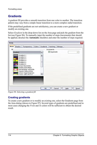 Formatting areas



Gradients
A gradient fill provides a smooth transition from one color to another. The transition
pattern may vary from a simple linear transition to a more complex radial transition.
If the predefined gradients are not satisfactory, you can create a new gradient or
modify an existing one.
Select Gradient in the drop-down list on the Area page and pick the gradient from the
list (see Figure 96). To manually input the number of steps (increments) that should
be applied, deselect the Automatic checkbox and enter the number of steps required.




Figure 96: Selecting a gradient fill

Creating gradients
To create a new gradient or to modify an existing one, select the Gradients page from
the Area dialog (shown in Figure 97). Several types of gradients are predefined and in
most cases changing the From and To colors will be sufficient to obtain the desired
result.




114                                                 Chapter 6 Formatting Graphic Objects
 