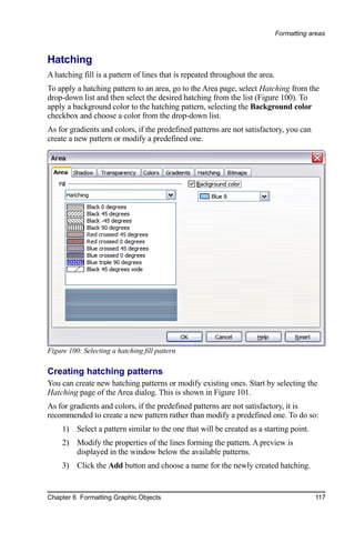 Formatting areas



Hatching
A hatching fill is a pattern of lines that is repeated throughout the area.
To apply a hatching pattern to an area, go to the Area page, select Hatching from the
drop-down list and then select the desired hatching from the list (Figure 100). To
apply a background color to the hatching pattern, selecting the Background color
checkbox and choose a color from the drop-down list.
As for gradients and colors, if the predefined patterns are not satisfactory, you can
create a new pattern or modify a predefined one.




Figure 100: Selecting a hatching fill pattern

Creating hatching patterns
You can create new hatching patterns or modify existing ones. Start by selecting the
Hatching page of the Area dialog. This is shown in Figure 101.
As for gradients and colors, if the predefined patterns are not satisfactory, it is
recommended to create a new pattern rather than modify a predefined one. To do so:
     1) Select a pattern similar to the one that will be created as a starting point.
     2) Modify the properties of the lines forming the pattern. A preview is
        displayed in the window below the available patterns.
     3) Click the Add button and choose a name for the newly created hatching.


Chapter 6 Formatting Graphic Objects                                                      117
 