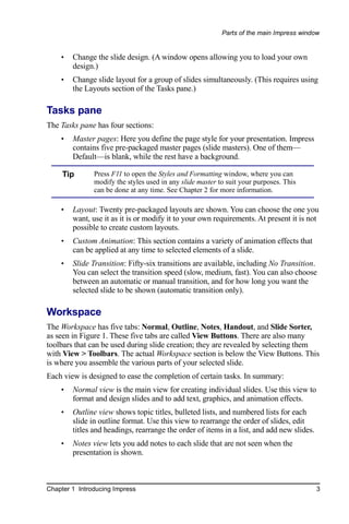 Parts of the main Impress window


    •   Change the slide design. (A window opens allowing you to load your own
        design.)
    •   Change slide layout for a group of slides simultaneously. (This requires using
        the Layouts section of the Tasks pane.)

Tasks pane
The Tasks pane has four sections:
    •   Master pages: Here you define the page style for your presentation. Impress
        contains five pre-packaged master pages (slide masters). One of them—
        Default—is blank, while the rest have a background.

     Tip       Press F11 to open the Styles and Formatting window, where you can
               modify the styles used in any slide master to suit your purposes. This
               can be done at any time. See Chapter 2 for more information.

    •   Layout: Twenty pre-packaged layouts are shown. You can choose the one you
        want, use it as it is or modify it to your own requirements. At present it is not
        possible to create custom layouts.
    •   Custom Animation: This section contains a variety of animation effects that
        can be applied at any time to selected elements of a slide.
    •   Slide Transition: Fifty-six transitions are available, including No Transition.
        You can select the transition speed (slow, medium, fast). You can also choose
        between an automatic or manual transition, and for how long you want the
        selected slide to be shown (automatic transition only).

Workspace
The Workspace has five tabs: Normal, Outline, Notes, Handout, and Slide Sorter,
as seen in Figure 1. These five tabs are called View Buttons. There are also many
toolbars that can be used during slide creation; they are revealed by selecting them
with View > Toolbars. The actual Workspace section is below the View Buttons. This
is where you assemble the various parts of your selected slide.
Each view is designed to ease the completion of certain tasks. In summary:
    •   Normal view is the main view for creating individual slides. Use this view to
        format and design slides and to add text, graphics, and animation effects.
    •   Outline view shows topic titles, bulleted lists, and numbered lists for each
        slide in outline format. Use this view to rearrange the order of slides, edit
        titles and headings, rearrange the order of items in a list, and add new slides.
    •   Notes view lets you add notes to each slide that are not seen when the
        presentation is shown.



Chapter 1 Introducing Impress                                                              3
 