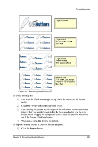 Formatting areas




      Figure 104: Some examples of bitmap fill

To create a bitmap fill:
    1) Start with the Blank bitmap type on top of the list to activate the Pattern
       editor.
    2) Select the Foreground and Background colors.
    3) Start creating the pattern by clicking with the left mouse button the squares
       (pixels) that you want to be painted in the foreground color. Use the right
       mouse button to apply the background color. Check the preview window to
       see if the desired effect is achieved.
    4) When done, click Add to save the pattern.
To import a bitmap created in Draw or another program:
    1) Click the Import button.


Chapter 6 Formatting Graphic Objects                                                 121
 