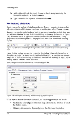 Formatting areas


      2) A file picker dialog is displayed. Browse to the directory containing the
         bitmap file and select it, then click Open.
      3) Type a name for the imported bitmap and click OK.

Formatting shadows
Shadowing can be applied to both lines and areas. To apply a shadow to an area, first
select the object to which shadowing should be applied, then select Format > Area.
Shadows can also be applied to lines, but it is not very obvious how to do it. One way
is to click the Shadow icon on the Line and Filling toolbar (see the last tool in Figure
105). The other way is to apply a style to the line that uses a shadow (see “Using
graphics styles to format graphics” on page 102 for additional information on using
styles).


Figure 105: The Line and Filling toolbar provides quick access to many common formatting
tools

Using the first method, you cannot customize the shadow; it is applied according to
the default settings. The second method offers full flexibility to configure the shadow
properties. If the Line and Filling toolbar is not shown when selecting an object, open
it using View > Toolbars on the menu bar.
The dialog to customize a shadow is shown in Figure 106.




Figure 106: Dialog for customizing the shadowing of graphic objects

When the Use shadow checkbox is selected, the following parameters can be set:
      •   Position: the selected point in the mini map determines the direction in which
          the shadow is cast.
      •   Distance: determines the distance between the object and the shadow.


122                                                   Chapter 6 Formatting Graphic Objects
 