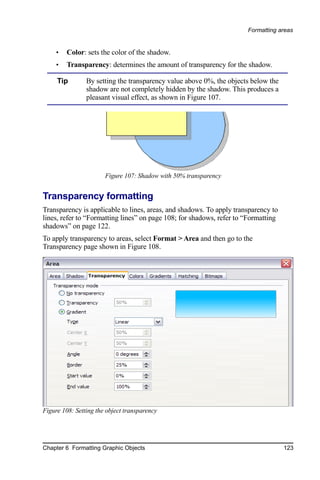Formatting areas


     •   Color: sets the color of the shadow.
     •   Transparency: determines the amount of transparency for the shadow.

     Tip        By setting the transparency value above 0%, the objects below the
                shadow are not completely hidden by the shadow. This produces a
                pleasant visual effect, as shown in Figure 107.




                       Figure 107: Shadow with 50% transparency


Transparency formatting
Transparency is applicable to lines, areas, and shadows. To apply transparency to
lines, refer to “Formatting lines” on page 108; for shadows, refer to “Formatting
shadows” on page 122.
To apply transparency to areas, select Format > Area and then go to the
Transparency page shown in Figure 108.




Figure 108: Setting the object transparency




Chapter 6 Formatting Graphic Objects                                                123
 