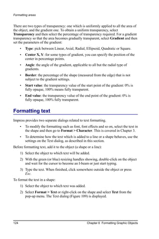 Formatting areas


There are two types of transparency: one which is uniformly applied to all the area of
the object, and the gradient one. To obtain a uniform transparency, select
Transparency and then select the percentage of transparency required. For a gradient
transparency so that the area becomes gradually transparent, select Gradient and then
set the parameters of the gradient:
      •   Type: pick between Linear, Axial, Radial, Ellipsoid, Quadratic or Square.
      •   Center X, Y: for some types of gradient, you can specify the position of the
          center in percentage points.
      •   Angle: the angle of the gradient, applicable to all but the radial type of
          gradients.
      •   Border: the percentage of the shape (measured from the edge) that is not
          subject to the gradient settings.
      •   Start value: the transparency value of the start point of the gradient: 0% is
          fully opaque, 100% means fully transparent.
      •   End value: the transparency value of the end point of the gradient: 0% is
          fully opaque, 100% fully transparent.


Formatting text
Impress provides two separate dialogs related to text formatting.
      •   To modify the formatting such as font, font effects and so on, select the text in
          the shape and then go to Format > Character. This is covered in Chapter 3.
      •   To determine how the text which is added to a line or a shape behaves, use the
          settings on the Text dialog, as described in this section.
Before formatting text, add it to the object (a shape or a line):
      1) Select the object to which text will be added.
      2) With the green (or blue) resizing handles showing, double-click on the object
         and wait for the cursor to become an I-beam or just start typing.
      3) Type the text. When finished, click somewhere outside the object or press
         Esc.
To format the text in a shape:
      1) Select the object to which text was added.
      2) Select Format > Text or right-click on the shape and select Text from the
         pop-up menu. The Text dialog (Figure 109) is displayed.




124                                                   Chapter 6 Formatting Graphic Objects
 