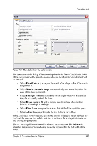 Formatting text




Figure 109: Main dialog to set the text properties

The top section of the dialog offers several options in the form of checkboxes. Some
of the checkboxes will be grayed out, depending on the object to which the text will
be attached.
     •   Select Fit width to text to expand the width of the shape or line if the text is
         longer than it.
     •   Select Word wrap text in shape to automatically start a new line when the
         edge of the shape is reached.
     •   Select Fit height to text to expand the object height whenever it is smaller
         than the text (set by default for lines.
     •   Select Resize shape to fit text to expand a custom shape when the text
         inserted in the shape is too large.
     •   Select Fit to frame to expand the text so that it fills all the available space.
     •   Select Adjust to contour to make the text follow a curved line.
In the Spacing to borders section, specify the amount of space to be left between the
border of the shape or line and the text; this is similar to the settings for indentation
and spacing for paragraphs.
The text anchor grid is used to decide where to anchor the text. The Full width
checkbox determines if the anchoring should be performed to the full width of the
shape.

Chapter 6 Formatting Graphic Objects                                                    125
 