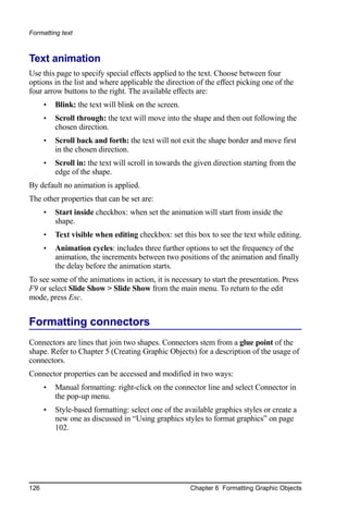 Formatting text



Text animation
Use this page to specify special effects applied to the text. Choose between four
options in the list and where applicable the direction of the effect picking one of the
four arrow buttons to the right. The available effects are:
      •   Blink: the text will blink on the screen.
      •   Scroll through: the text will move into the shape and then out following the
          chosen direction.
      •   Scroll back and forth: the text will not exit the shape border and move first
          in the chosen direction.
      •   Scroll in: the text will scroll in towards the given direction starting from the
          edge of the shape.
By default no animation is applied.
The other properties that can be set are:
      •   Start inside checkbox: when set the animation will start from inside the
          shape.
      •   Text visible when editing checkbox: set this box to see the text while editing.
      •   Animation cycles: includes three further options to set the frequency of the
          animation, the increments between two positions of the animation and finally
          the delay before the animation starts.
To see some of the animations in action, it is necessary to start the presentation. Press
F9 or select Slide Show > Slide Show from the main menu. To return to the edit
mode, press Esc.


Formatting connectors
Connectors are lines that join two shapes. Connectors stem from a glue point of the
shape. Refer to Chapter 5 (Creating Graphic Objects) for a description of the usage of
connectors.
Connector properties can be accessed and modified in two ways:
      •   Manual formatting: right-click on the connector line and select Connector in
          the pop-up menu.
      •   Style-based formatting: select one of the available graphics styles or create a
          new one as discussed in “Using graphics styles to format graphics” on page
          102.




126                                                   Chapter 6 Formatting Graphic Objects
 